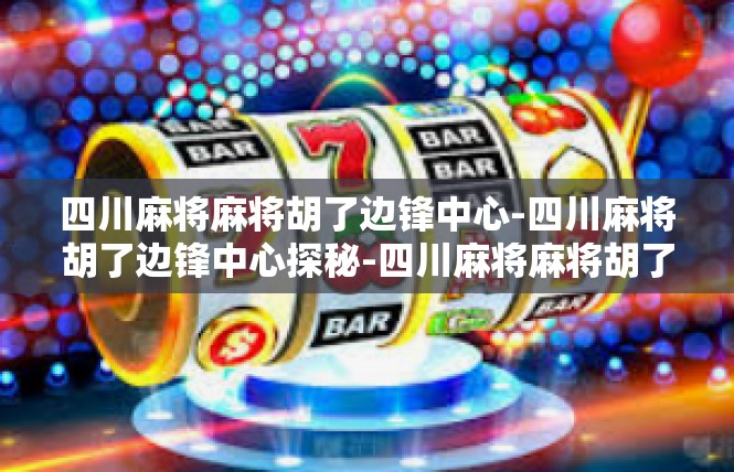 四川麻将麻将胡了边锋中心-四川麻将胡了边锋中心探秘-四川麻将麻将胡了边锋中心