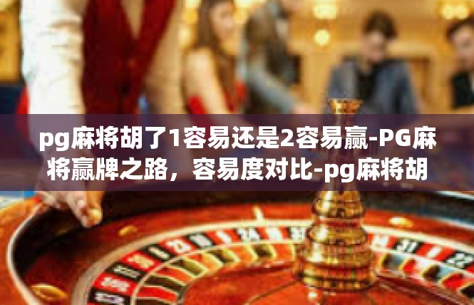 pg麻将胡了1容易还是2容易赢-PG麻将赢牌之路，容易度对比-pg麻将胡了1容易还是2容易赢