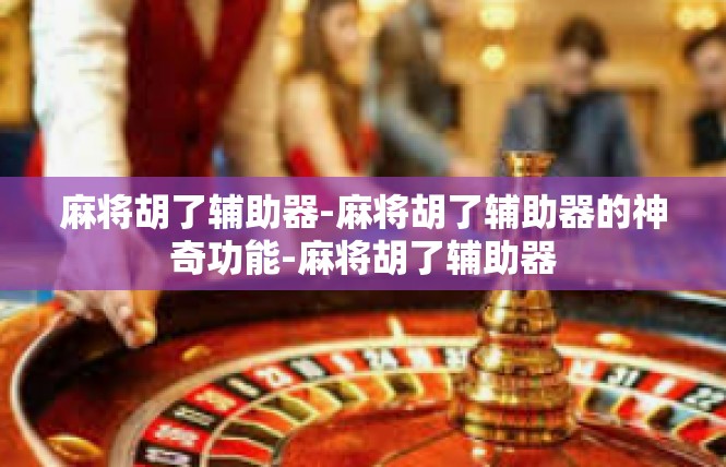麻将胡了辅助器-麻将胡了辅助器的神奇功能-麻将胡了辅助器