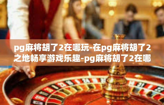pg麻将胡了2在哪玩-在pg麻将胡了2之地畅享游戏乐趣-pg麻将胡了2在哪玩