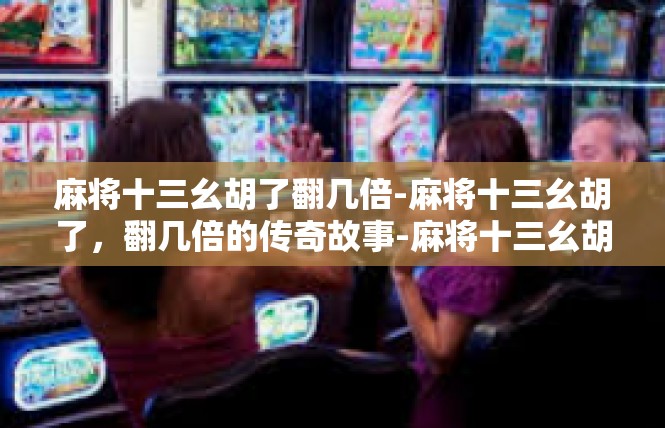 麻将十三幺胡了翻几倍-麻将十三幺胡了，翻几倍的传奇故事-麻将十三幺胡了翻几倍