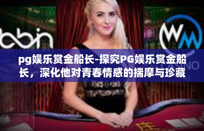 pg娱乐赏金船长-探究PG娱乐赏金船长，深化他对青春情感的揣摩与珍藏-pg娱乐赏金船长