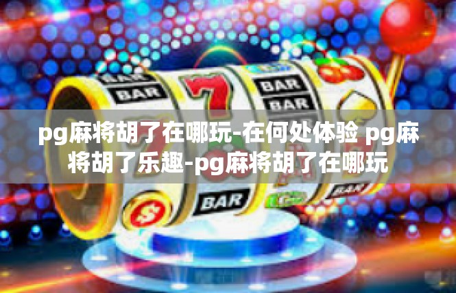 pg麻将胡了在哪玩-在何处体验 pg麻将胡了乐趣-pg麻将胡了在哪玩