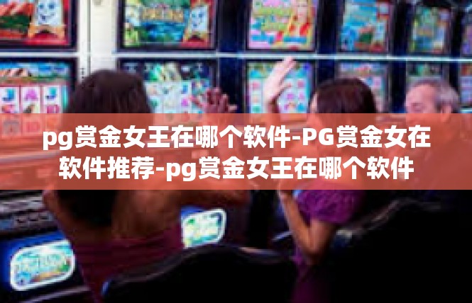 pg赏金女王在哪个软件-PG赏金女在软件推荐-pg赏金女王在哪个软件