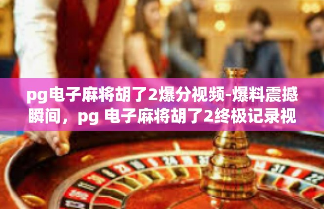 pg电子麻将胡了2爆分视频-爆料震撼瞬间，pg 电子麻将胡了2终极记录视频呈现-pg电子麻将胡了2爆分视频