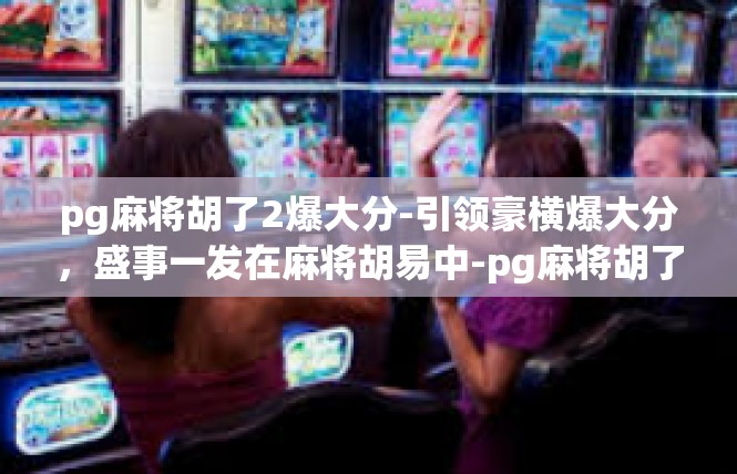 pg麻将胡了2爆大分-引领豪横爆大分，盛事一发在麻将胡易中-pg麻将胡了2爆大分
