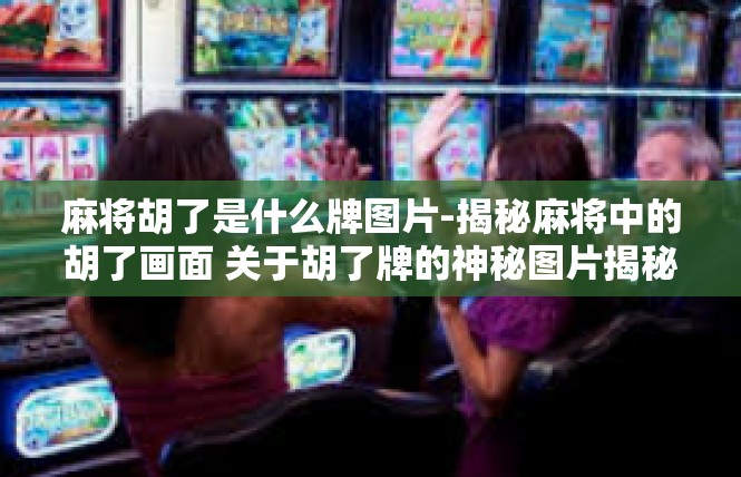 麻将胡了是什么牌图片-揭秘麻将中的胡了画面 关于胡了牌的神秘图片揭秘-麻将胡了是什么牌图片