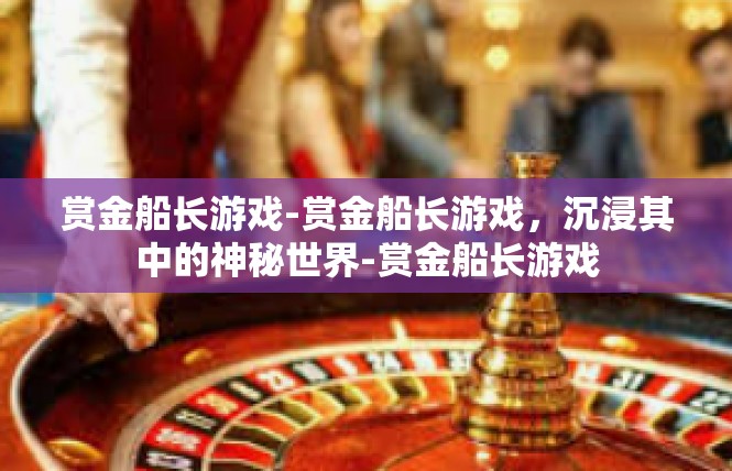 赏金船长游戏-赏金船长游戏，沉浸其中的神秘世界-赏金船长游戏