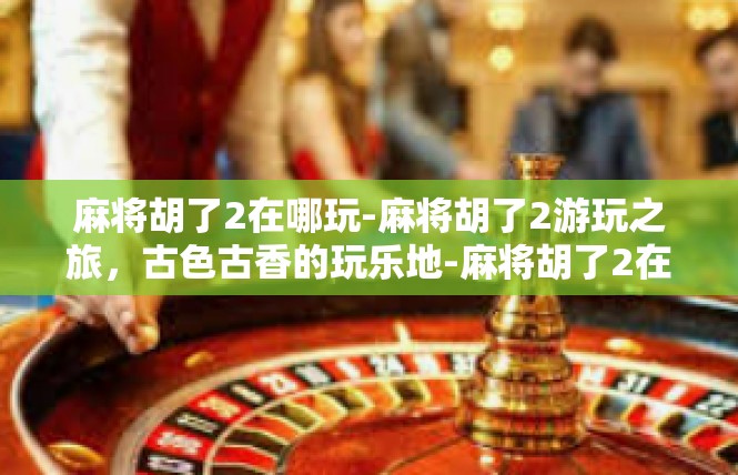 麻将胡了2在哪玩-麻将胡了2游玩之旅，古色古香的玩乐地-麻将胡了2在哪玩