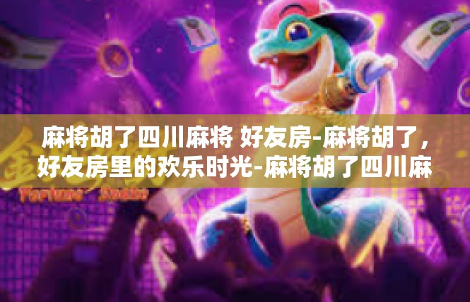 麻将胡了四川麻将 好友房-麻将胡了，好友房里的欢乐时光-麻将胡了四川麻将 好友房