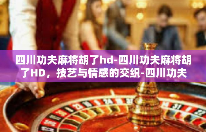 四川功夫麻将胡了hd-四川功夫麻将胡了HD，技艺与情感的交织-四川功夫麻将胡了hd