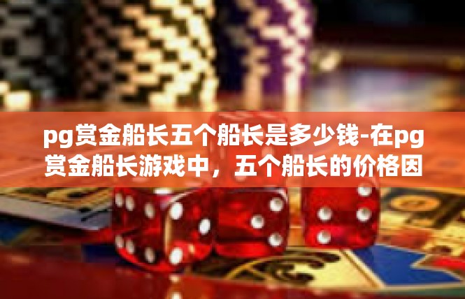 pg赏金船长五个船长是多少钱-在pg赏金船长游戏中，五个船长的价格因不同的游戏版本和设定而有所不同。一般来说，游戏中的船长角色通常由不同的背景和技能特点组成，因此价格也会有所不同。pg赏金船长五个船长是多少钱