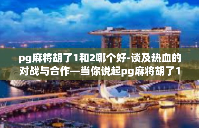 pg麻将胡了1和2哪个好-谈及热血的对战与合作—当你说起pg麻将胡了1和2哪个好时，这里将深入探讨这一话题的关键关键词及其在游戏中带来的不同影响。pg麻将胡了1和2哪个好