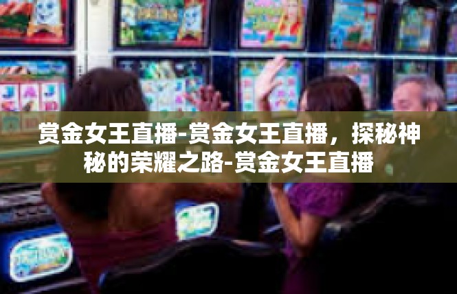 赏金女王直播-赏金女王直播，探秘神秘的荣耀之路-赏金女王直播