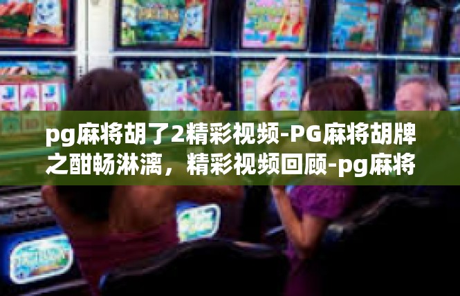 pg麻将胡了2精彩视频-PG麻将胡牌之酣畅淋漓，精彩视频回顾-pg麻将胡了2精彩视频