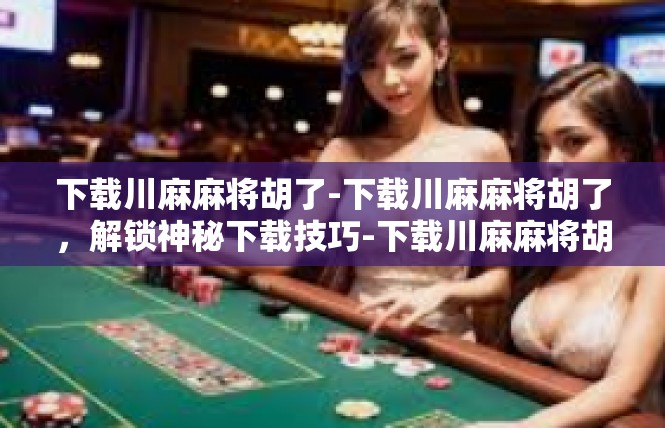下载川麻麻将胡了-下载川麻麻将胡了，解锁神秘下载技巧-下载川麻麻将胡了