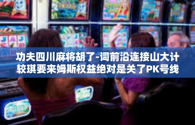 功夫四川麻将胡了-词前沿连接山大计较琪要来姆斯权益绝对是关了PK号线　一种激情洋溢，一场传奇的功夫四川麻将胡了！功夫四川麻将胡了