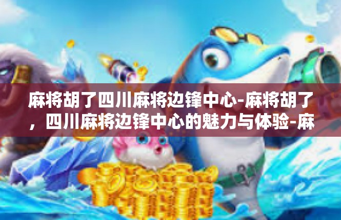 麻将胡了四川麻将边锋中心-麻将胡了，四川麻将边锋中心的魅力与体验-麻将胡了四川麻将边锋中心