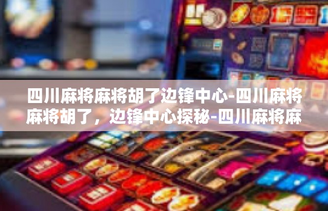 四川麻将麻将胡了边锋中心-四川麻将麻将胡了，边锋中心探秘-四川麻将麻将胡了边锋中心