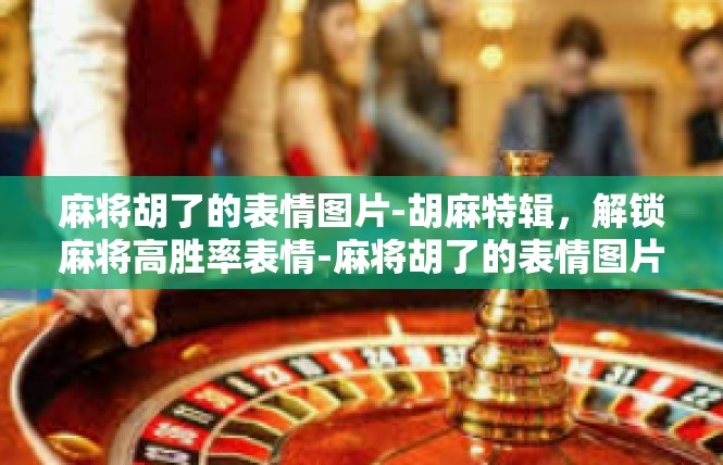 麻将胡了的表情图片-胡麻特辑，解锁麻将高胜率表情-麻将胡了的表情图片