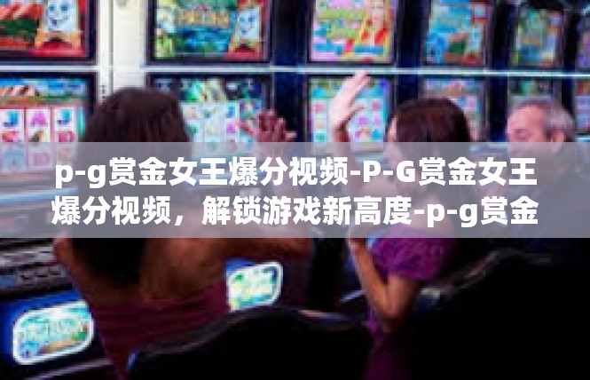 p-g赏金女王爆分视频-P-G赏金女王爆分视频，解锁游戏新高度-p-g赏金女王爆分视频
