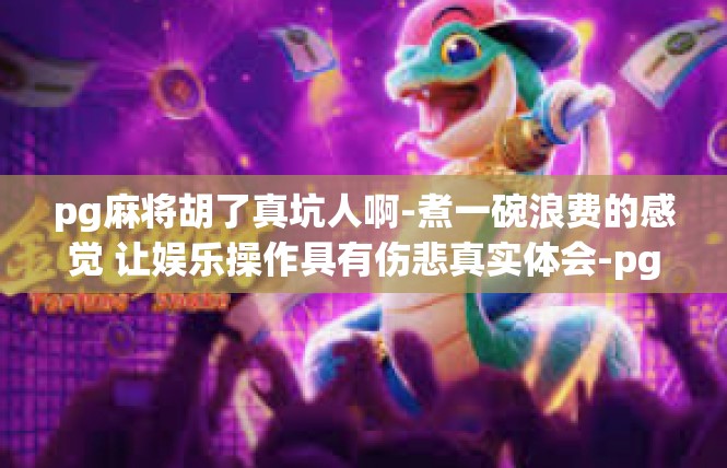 pg麻将胡了真坑人啊-煮一碗浪费的感觉 让娱乐操作具有伤悲真实体会-pg麻将胡了真坑人啊