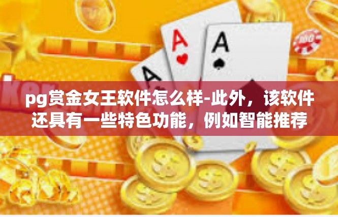 pg赏金女王软件怎么样-此外，该软件还具有一些特色功能，例如智能推荐、个性化设置、社交互动等，这些功能能够为用户带来更好的使用体验。同时，该软件还支持多种支付方式，方便用户进行交易。pg赏金女王软件怎么样
