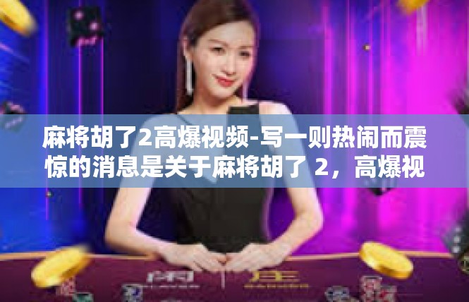 麻将胡了2高爆视频-写一则热闹而震惊的消息是关于麻将胡了 2，高爆视频惊艳江湖！快速点…下重头料，我现在抓紧准备了！麻将胡了2高爆视频