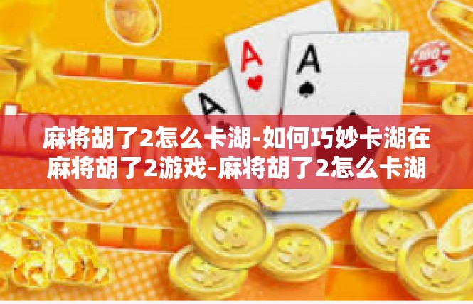 麻将胡了2怎么卡湖-如何巧妙卡湖在麻将胡了2游戏-麻将胡了2怎么卡湖