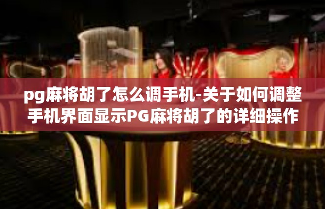 pg麻将胡了怎么调手机-关于如何调整手机界面显示PG麻将胡了的详细操作-pg麻将胡了怎么调手机