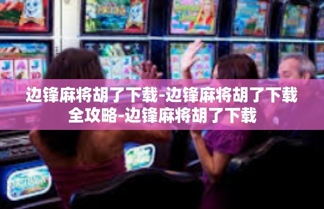 边锋麻将胡了下载-边锋麻将胡了下载全攻略-边锋麻将胡了下载