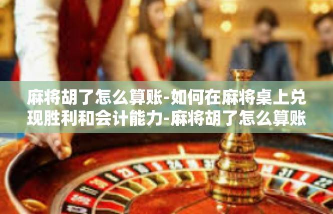 麻将胡了怎么算账-如何在麻将桌上兑现胜利和会计能力-麻将胡了怎么算账