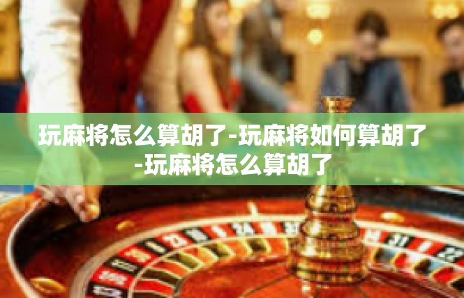 玩麻将怎么算胡了-玩麻将如何算胡了-玩麻将怎么算胡了