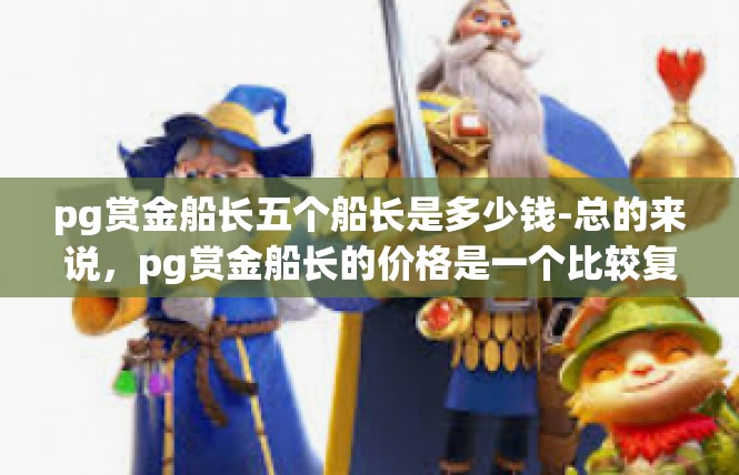 pg赏金船长五个船长是多少钱-总的来说，pg赏金船长的价格是一个比较复杂的问题，需要根据具体情况来进行评估和推断。无论是在招聘还是日常消费中，都需要保持理性思考和谨慎判断的态度。pg赏金船长五个船长是多少钱